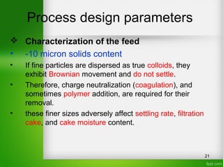Process design parameters
 Characterization of the feed
• -10 micron solids content
• If fine particles are dispersed as true colloids, they
exhibit Brownian movement and do not settle.
• Therefore, charge neutralization (coagulation), and
sometimes polymer addition, are required for their
removal.
• these finer sizes adversely affect settling rate, filtration
cake, and cake moisture content.
21
 
