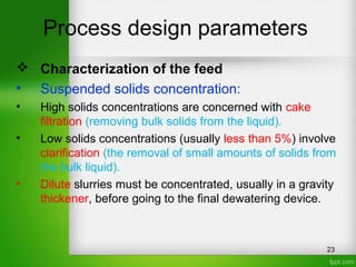 Process design parameters
 Characterization of the feed
• Suspended solids concentration:
• High solids concentrations are concerned with cake
filtration (removing bulk solids from the liquid).
• Low solids concentrations (usually less than 5%) involve
clarification (the removal of small amounts of solids from
the bulk liquid).
• Dilute slurries must be concentrated, usually in a gravity
thickener, before going to the final dewatering device.
23
 