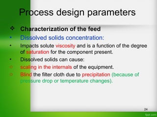 Process design parameters
 Characterization of the feed
• Dissolved solids concentration:
• Impacts solute viscosity and is a function of the degree
of saturation for the component present.
• Dissolved solids can cause:
o scaling in the internals of the equipment.
o Blind the filter cloth due to precipitation (because of
pressure drop or temperature changes).
24
 