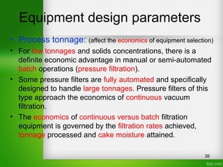 Equipment design parameters
• Process tonnage: (affect the economics of equipment selection)
• For low tonnages and solids concentrations, there is a
definite economic advantage in manual or semi-automated
batch operations (pressure filtration).
• Some pressure filters are fully automated and specifically
designed to handle large tonnages. Pressure filters of this
type approach the economics of continuous vacuum
filtration.
• The economics of continuous versus batch filtration
equipment is governed by the filtration rates achieved,
tonnage processed and cake moisture attained.
26
 