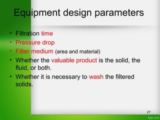 Equipment design parameters
• Filtration time
• Pressure drop
• Filter medium (area and material)
• Whether the valuable product is the solid, the
fluid, or both.
• Whether it is necessary to wash the filtered
solids.
27
 