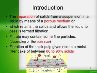 Introduction
• The separation of solids from a suspension in a
liquid by means of a porous medium or
• which retains the solids and allows the liquid to
pass is termed filtration.
• Filtrate may contain some fine particles.
(depending on the pore size)
• Filtration of the thick pulp gives rise to a moist
filter cake of between 80 to 90% solids
3
 