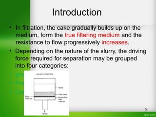 Introduction
• In filtration, the cake gradually builds up on the
medium, form the true filtering medium and the
resistance to flow progressively increases.
• Depending on the nature of the slurry, the driving
force required for separation may be grouped
into four categories:
• gravity
• Pressure drop
• Centrifugal
5
 
