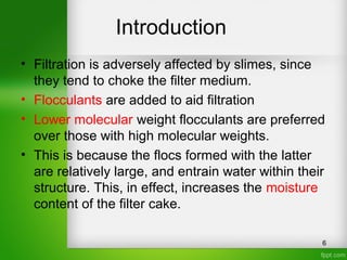 Introduction
• Filtration is adversely affected by slimes, since
they tend to choke the filter medium.
• Flocculants are added to aid filtration
• Lower molecular weight flocculants are preferred
over those with high molecular weights.
• This is because the flocs formed with the latter
are relatively large, and entrain water within their
structure. This, in effect, increases the moisture
content of the filter cake.
6
 