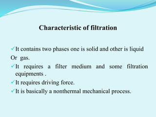 Characteristic of filtration
It contains two phases one is solid and other is liquid
Or gas.
It requires a filter medium and some filtration
equipments .
It requires driving force.
It is basically a nonthermal mechanical process.
 