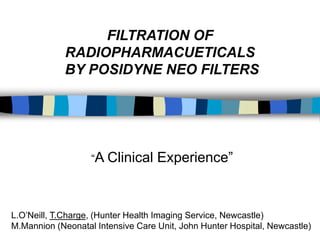 FILTRATION OF
             RADIOPHARMACUETICALS
             BY POSIDYNE NEO FILTERS




                   “A Clinical     Experience”


L.O’Neill, T.Charge, (Hunter Health Imaging Service, Newcastle)
M.Mannion (Neonatal Intensive Care Unit, John Hunter Hospital, Newcastle)
 