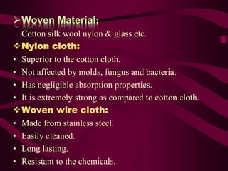Woven Material:
  Cotton silk wool nylon & glass etc.
Nylon cloth:
• Superior to the cotton cloth.
• Not affected by molds, fungus and bacteria.
• Has negligible absorption properties.
• It is extremely strong as compared to cotton cloth.
Woven wire cloth:
• Made from stainless steel.
• Easily cleaned.
• Long lasting.
• Resistant to the chemicals.
 