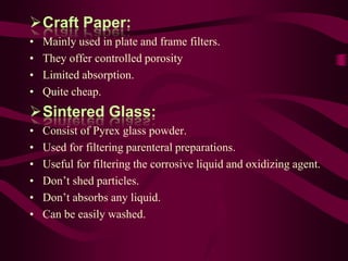 Craft Paper:
•   Mainly used in plate and frame filters.
•   They offer controlled porosity
•   Limited absorption.
•   Quite cheap.
Sintered Glass:
•   Consist of Pyrex glass powder.
•   Used for filtering parenteral preparations.
•   Useful for filtering the corrosive liquid and oxidizing agent.
•   Don’t shed particles.
•   Don’t absorbs any liquid.
•   Can be easily washed.
 