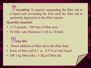 recoating: It requires suspending the filter aid in
  a liquid and circulating the feed until the filter aid is
  uniformly deposited on the filter septum.
Quantity required:
• 5-15 pounds / 1002 feet of filter area.
• Or filter cake thickness=1/16 to 1/8 inch

      ody Mix:
• Direct addition of filter aid to the filter feed.
• Ratio of filter aid=0.1 to 0.5 % of total liquid.
• OR 1 kg filter cake : 1-2kg of filter aid.
 