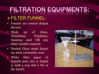 FILTER FUNNEL:
• Funnels are conical shaped
  devices
• Made      up    of    Glass,
  Aluminum,         Polythene,
  Stainless steel OR any
  other suitable material.
• Neutral Glass made funnel
  are most commonly used.
• White filter paper of
  suitable pore size is folded
  in such a way that it fits in
  the funnel.
 