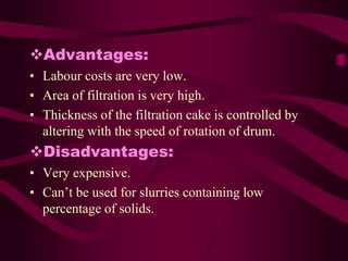 Advantages:
• Labour costs are very low.
• Area of filtration is very high.
• Thickness of the filtration cake is controlled by
  altering with the speed of rotation of drum.
Disadvantages:
• Very expensive.
• Can’t be used for slurries containing low
  percentage of solids.
 