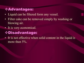 Advantages:
• Liquid can be filtered form any vessel.
• Filter cake can be removed simply by washing or
  blowing air.
• It is very economical.
Disadvantage:
• It is not effective when solid content in the liquid is
  more than 5%.
 