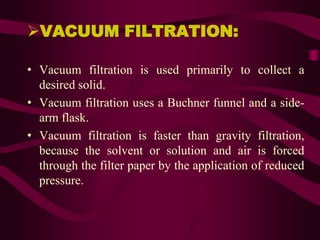VACUUM FILTRATION:

• Vacuum filtration is used primarily to collect a
  desired solid.
• Vacuum filtration uses a Buchner funnel and a side-
  arm flask.
• Vacuum filtration is faster than gravity filtration,
  because the solvent or solution and air is forced
  through the filter paper by the application of reduced
  pressure.
 