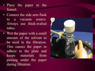 • Place the paper in the
  funnel.
• Connect the side arm flask
  to a vacuum source.
  Always use thick-walled
  tubes.
• Wet the paper with a small
  amount of the solvent to
  be used in the filtration.
  This causes the paper to
  adhere to the plate and
  keeps materials from
  passing under the paper
  during filtration.
 