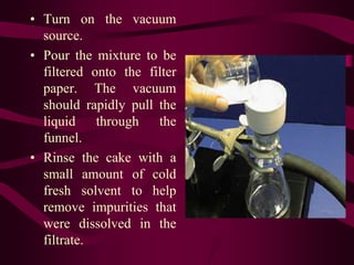 • Turn on the vacuum
  source.
• Pour the mixture to be
  filtered onto the filter
  paper. The vacuum
  should rapidly pull the
  liquid through the
  funnel.
• Rinse the cake with a
  small amount of cold
  fresh solvent to help
  remove impurities that
  were dissolved in the
  filtrate.
 