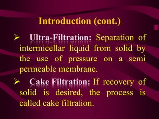 Introduction (cont.)
 Ultra-Filtration: Separation of
 intermicellar liquid from solid by
 the use of pressure on a semi
 permeable membrane.
 Cake Filtration: If recovery of
 solid is desired, the process is
 called cake filtration.
 