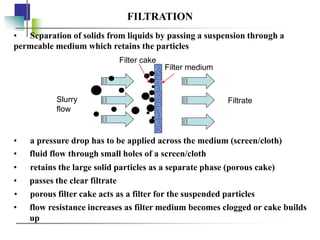 FILTRATION
• a pressure drop has to be applied across the medium (screen/cloth)
• Separation of solids from liquids by passing a suspension through a
permeable medium which retains the particles
• fluid flow through small holes of a screen/cloth
• retains the large solid particles as a separate phase (porous cake)
• passes the clear filtrate
• porous filter cake acts as a filter for the suspended particles
• flow resistance increases as filter medium becomes clogged or cake builds
up
Slurry
flow
Filtrate
Filter medium
Filter cake
 