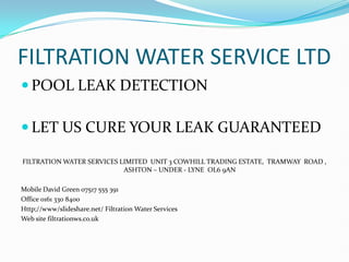 FILTRATION WATER SERVICE LTD
 POOL LEAK DETECTION

 LET US CURE YOUR LEAK GUARANTEED

FILTRATION WATER SERVICES LIMITED UNIT 3 COWHILL TRADING ESTATE, TRAMWAY ROAD ,
                           ASHTON – UNDER - LYNE OL6 9AN

Mobile David Green 07517 555 391
Office 0161 330 8400
Http;//www/slideshare.net/ Filtration Water Services
Web site filtrationws.co.uk
 