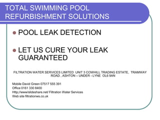 TOTAL SWIMMING POOL
REFURBISHMENT SOLUTIONS
 POOL LEAK DETECTION
 LET US CURE YOUR LEAK
GUARANTEED
FILTRATION WATER SERVICES LIMITED UNIT 3 COWHILL TRADING ESTATE, TRAMWAY
ROAD , ASHTON – UNDER - LYNE OL6 9AN
Mobile David Green 07517 555 391
Office 0161 330 8400
Http;//www/slideshare.net/ Filtration Water Services
Web site filtrationws.co.uk
 