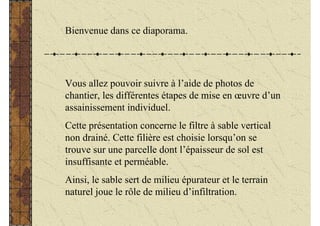 Bienvenue dans ce diaporama.




Vous allez pouvoir suivre à l’aide de photos de
chantier, les différentes étapes de mise en œuvre d’un
assainissement individuel.
Cette présentation concerne le filtre à sable vertical
non drainé. Cette filière est choisie lorsqu’on se
trouve sur une parcelle dont l’épaisseur de sol est
insuffisante et perméable.
Ainsi, le sable sert de milieu épurateur et le terrain
naturel joue le rôle de milieu d’infiltration.
 