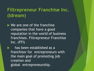 Filtrepreneur Franchise Inc.
(Idream)


We are one of the franchise
companies that have a good
reputation in the world of business
franchises. Filtrepreneur Franchise
Inc. (FFI)



has been established as a
franchisor for entrepreneurs with
the main goal of promoting job
creation and
global entrepreneurship.

 