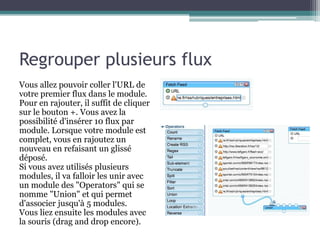 Regrouper plusieurs flux
Vous allez pouvoir coller l'URL de
votre premier flux dans le module.
Pour en rajouter, il suffit de cliquer
sur le bouton +. Vous avez la
possibilité d'insérer 10 flux par
module. Lorsque votre module est
complet, vous en rajoutez un
nouveau en refaisant un glissé
déposé.
Si vous avez utilisés plusieurs
modules, il va falloir les unir avec
un module des "Operators" qui se
nomme "Union" et qui permet
d'associer jusqu'à 5 modules.
Vous liez ensuite les modules avec
la souris (drag and drop encore).

 