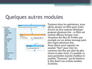 Quelques autres modules
Toujours dans les opérateurs, nous
allons ajouter un filtre pour éviter
d'avoir un lien contenu identique
proposé plusieurs fois - ce filtre est
surtout efficace lorsque vous
récupérez des flux de Twitter par
exemple car un même message peut
être repris plusieurs fois.
Nous allons aussi rajouter un
module "Sort" pour trier les
contenus des flux par date du plus
récent au plus vieux. Ce module va
nous permettre ensuite d'utiliser le
module "Truncate" qui lui limitera
le flux final à un certain nombre
d'articles.

 