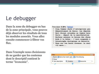 Le debugger
Dans la zone du debugger en bas
de la zone principale, vous pouvez
déjà observer les résultats de tous
les modules associés. Vous allez
ensuite commencer à filtrer vos
flux.

Dans l'exemple nous choisissons
de ne garder que les contenus
dont le descriptif contient le
terme "économie".

 
