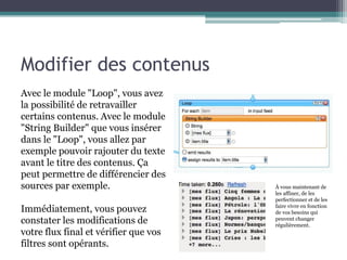 Modifier des contenus
Avec le module "Loop", vous avez
la possibilité de retravailler
certains contenus. Avec le module
"String Builder" que vous insérer
dans le "Loop", vous allez par
exemple pouvoir rajouter du texte
avant le titre des contenus. Ça
peut permettre de différencier des
sources par exemple.

Immédiatement, vous pouvez
constater les modifications de
votre flux final et vérifier que vos
filtres sont opérants.

À vous maintenant de
les affiner, de les
perfectionner et de les
faire vivre en fonction
de vos besoins qui
peuvent changer
régulièrement.

 