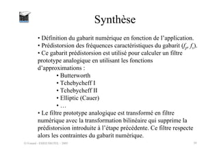 O.Venard - ESIEE/SIGTEL - 2005 39
Synthèse
• Définition du gabarit numérique en fonction de l’application.
• Prédistorsion des fréquences caractéristiques du gabarit (fp, fs).
• Ce gabarit prédistorsion est utilisé pour calculer un filtre
prototype analogique en utilisant les fonctions
d’approximations :
• Butterworth
• Tchebycheff I
• Tchebycheff II
• Elliptic (Cauer)
• …
• Le filtre prototype analogique est transformé en filtre
numérique avec la transformation bilinéaire qui supprime la
prédistorsion introduite à l’étape précédente. Ce filtre respecte
alors les contraintes du gabarit numérique.
 