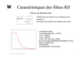 O.Venard - ESIEE/SIGTEL - 2005 41
Caractéristiques des filtres RII
2
2
1
( )
1
N
c
H f
f
f
=
⎛ ⎞
+ ⎜ ⎟
⎝ ⎠
• Filtres de Butterworth
• Défini par son ordre N et sa fréquence de
coupure fc.
• Fonction de transfert en module monotone.
% Butterworth filter
% sampling frequency : 16 kHz
% Fp : 1800 Hz
% Fa : 4000 Hz
% Rp : 0.01 dB % Ra : 50 dB
[N, Wn]= buttord(1800/8000,4000/8000,0.01,50);
[B,A] = butter(N,Wn);
H=freqz(B,A);
plot(linspace(0,1,512),abs(H))
 