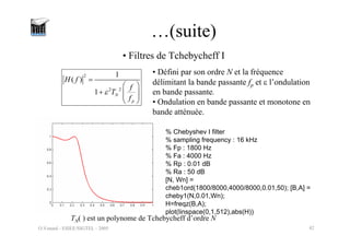 O.Venard - ESIEE/SIGTEL - 2005 42
…(suite)
• Filtres de Tchebycheff I
2
2 2
1
( )
1 N
p
H f
f
T
f
ε
=
⎛ ⎞
+ ⎜ ⎟
⎜ ⎟
⎝ ⎠
• Défini par son ordre N et la fréquence
délimitant la bande passante fp et ε l’ondulation
en bande passante.
• Ondulation en bande passante et monotone en
bande atténuée.
TN( ) est un polynome de Tchebycheff d’ordre N
% Chebyshev I filter
% sampling frequency : 16 kHz
% Fp : 1800 Hz
% Fa : 4000 Hz
% Rp : 0.01 dB
% Ra : 50 dB
[N, Wn] =
cheb1ord(1800/8000,4000/8000,0.01,50); [B,A] =
cheby1(N,0.01,Wn);
H=freqz(B,A);
plot(linspace(0,1,512),abs(H))
 