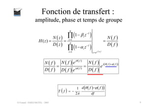 O.Venard - ESIEE/SIGTEL - 2005 9
Fonction de transfert :
amplitude, phase et temps de groupe
( )
( )
( )
( )
( )
( )
2
1
1
1
1
1
( )
1
j f
q
i
i
p
i
i z e
z
N z N f
H z
D z D f
z
π
β
α
−
=
−
= =
−
= = =
−
∏
∏
( )
( )
( ) ( )
( ) ( )
( )
( )
( ) ( )
( )
j f
j f f
j f
N f e N f
N f
e
D f D f
D f e
θ
θ ϕ
ϕ
−
= =
( )
( ) ( )
( )
1
2
d f f
T f
df
θ ϕ
π
−
= −
 