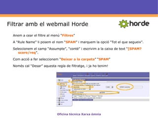 Definició Spam : Segons la wikipedia,   correu brossa són els missatges enviats per un mitjà electrònic, indiscriminadament i massiva, sense el consentiment dels receptors.  Els serveis de correu electrònic ofereixen mitjans de protecció contra Spam. Amb  filtres  a través del client de correu es facilita l'organització del correu electrònic.  Establir aquests filtres en el nostre client i seguir unes indicacions d'ús del correu electrònic,  facilita el treball  amb l'eina sense les molèsties del Spam o correu brossa.  