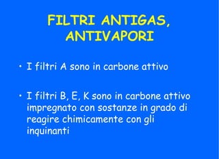FILTRI ANTIGAS,
ANTIVAPORI
• I filtri B, E, K sono in carbone attivo
impregnato con sostanze in grado di
reagire chimicamente con gli
inquinanti
• I filtri A sono in carbone attivo
 