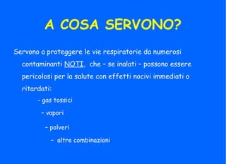 A COSA SERVONO?
Servono a proteggere le vie respiratorie da numerosi
contaminanti NOTI, che – se inalati – possono essere
pericolosi per la salute con effetti nocivi immediati o
ritardati:
- gas tossici
– vapori
– polveri
– altre combinazioni
 