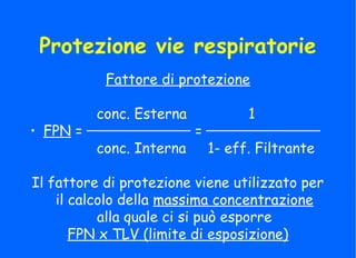 Protezione vie respiratorie
Fattore di protezione
conc. Esterna 1
• FPN = =
conc. Interna 1- eff. Filtrante
Il fattore di protezione viene utilizzato per
il calcolo della massima concentrazione
alla quale ci si può esporre
FPN x TLV (limite di esposizione)
 