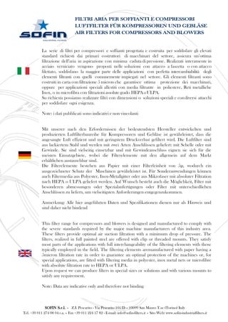 La serie di filtri per compressori e soffianti progettata e costruita per soddisfare gli elevati
standard richiesti dai primari costruttori di macchinari del settore, assicura un’ottima
filtrazione dell’aria in aspirazione con minima caduta di pressione. Realizzati interamente in
acciaio verniciato vengono proposti nelle soluzioni con attacco a fascetta o con attacco
filettato, soddisfano la maggior parte delle applicazioni con perfetta intercambiabilità degli
elementi filtranti con quelli comunemente impiegati nel settore. Gli elementi filtranti sono
costruiti in carta con filtrazione 5 micron che garantisce ottima protezione dei macchinari,
oppure per applicazioni speciali allestiti con media filtrante in poliestere, Reti metalliche
Inox, o in microfibra con filtrazioni assolutegrado HEPAoULPA.
Su richiesta possiamo realizzare filtri con dimensioni o soluzioni speciali e condiversi attacchi
per soddisfare ogni esigenza.
Note: i dati pubblicati sono indicativi e non vincolanti
Mit unserer nach den Erfordernissen der bedeutendsten Hersteller entwickelten und
produzierten Luftfilterbaureihe für Kompressoren und Gebläse ist gewährleistet, dass die
angesaugte Luft effizient und mit geringstem Druckverlust gefiltert wird. Die Luftfilter sind
aus lackiertem Stahl und werden mit zwei Arten Anschlüssen geliefert: mit Schelle oder mit
Gewinde. Sie sind vielseitig einsetzbar und mit Gewindeanschluss eignen sie sich für die
meisten Einsatzgebiete, wobei die Filterelemente mit den allgemein auf dem Markt
erhältlichen austauschbar sind.
Die Filterelemente bestehen aus Papier mit einer Filterfeinheit von 5μ, wodurch ein
ausgezeichneter Schutz der Maschinen gewährleistet ist. Für Sonderanwendungen können
auch Filtermedia aus Polyester, Inox-Metallgitter oder aus Mikrofaser mit absoluter Filtration
nach HEPA o ULPA geliefert werden. Auf Wunsch besteht auch die Möglichkeit, Filter mit
besonderen abmessungen oder Spezialanfertigungen oder Filter mit unterschiedlichen
Anschlüssen zu liefern, um vielseitigsten Anforderungen entgegenzukommen.
Anmerkung: Alle hier angeführten Daten und Spezifikationen dienen nur als Hinweis und
sind daher nicht bindend
This filter range for compressors and blowers is designed and manufactured to comply with
the severe standards required by the major machine manufacturers of this industry area.
These filters provide optimal air suction filtration with a minimum drop of pressure. The
filters, realized in full painted steel are offered with clip or threaded mounts. They satisfy
most parts of the applications with full interchangeability of the filtering elements with those
typically employed in the field. The filtering elements aremanufactured with paper having a
5micron filtration rate in order to guarantee an optimal protection of the machines or, for
special applications, are fitted with filtering media in polyester, inox metal nets or microfibre
with absolute filtration rate to HEPA or ULPA.
Upon request we can produce filters in special sizes or solutions and with various mounts to
satisfy any requirement.
Note: Data are indicative only and therefore not binding
FILTRI ARIA PER SOFFIANTI E COMPRESSORI
LUFTFILTER FÜR KOMPRESSOREN UND GEBLÄSE
AIR FILTERS FOR COMPRESSORS AND BLOWERS
SOFIN S.r.l. - Z.I. Pescarito - Via Pescarito 101/D – 10099 San Mauro T.se (Torino) Italy
Tel. +39 011 274 08 04 r.a. – Fax +39 011 224 17 82 - E-mail: info@sofin-filters.it – Sito Web: www.sofin-industrialfilters.it
 