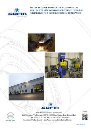 ISO 9001:2015
Sede Amministrativa e Stabilimento:
Z.I. Pescarito - Via Pescarito 101/D - 10099 San Mauro T.se (Torino) Italy
Tel. +39 011 274 08 04 r.a. – Fax +39 011 224 17 82
E-mail: info@sofin-filters.it - Sito Web: www.sofin-industrialfilters.it
Edit-03/2019
FILTRI ARIA PER SOFFIANTI E COMPRESSORI
LUFTFILTER FÜR KOMPRESSOREN UND GEBLÄSE
AIR FILTERS FOR COMPRESSORS AND BLOWERS
 