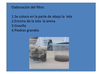Elaboración del filtro 
1.Se coloca en la parte de abajo la tela 
2.Encima de la tela la arena 
3.Gravilla 
4.Piedras grandes 
 