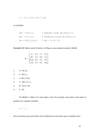 10
D = [1 2 3;4 5 6;7 8 9];
os comandos:
dl2 = D(2,:); % Segunda linha da matriz D.
dc1 = D(:,1); % Primeira coluna da matriz D.
dd = D(2:3,1:2); % dd = [4 5;7 8]
Exercício 3.2: Dada a matriz R abaixo, verifique as suas respostas usando o Matlab.
R =
- 0.5 1.3 2.2
-0.1 3.2 -5.6 1.2
0.1 4.3 7.8 9.2
-5.9 3.3 -4.7 -0.4
p
p
é
ë
ê
ê
ê
ê
ù
û
ú
ú
ú
ú
1. A = R(:,2);
2. b = R(3,:);
3. c= R(1:3,2:4);
4. C = R(1:2:5, :);
5. D = [4:9; 1:6];
6. E = R';
No Matlab é válido se ter uma matriz vazia. Por exemplo, uma matriz vazia pode ser
gerada com o seguinte comando:
a = [ ]
Deve-se observar que uma matriz vazia é diferente de uma matriz que só contenha zeros.
 