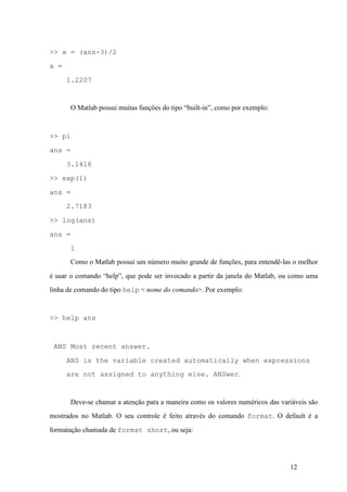 12
>> x = (ans-3)/2
x =
1.2207
O Matlab possui muitas funções do tipo “built-in”, como por exemplo:
>> pi
ans =
3.1416
>> exp(1)
ans =
2.7183
>> log(ans)
ans =
1
Como o Matlab possui um número muito grande de funções, para entendê-las o melhor
é usar o comando “help”, que pode ser invocado a partir da janela do Matlab, ou como uma
linha de comando do tipo help < nome do comando>. Por exemplo:
>> help ans
ANS Most recent answer.
ANS is the variable created automatically when expressions
are not assigned to anything else. ANSwer.
Deve-se chamar a atenção para a maneira como os valores numéricos das variáveis são
mostrados no Matlab. O seu controle é feito através do comando format. O default é a
formatação chamada de format short, ou seja:
 