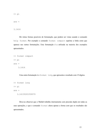13
>> pi
ans =
3.1416
Há várias formas possíveis de formatação, que podem ser vistas usando o comando
help format. Por exemplo o comando format compact suprime a linha extra que
aparece nas outras formatações. Esta formatação é a utilizada na maioria dos exemplos
apresentados.
>> format compact
>> pi
ans =
3.1416
Uma outra formatação é o format long, que apresenta o resultado com 15 digitos.
>> format long
>> pi
ans =
3.14159265358979
Deve-se observar que o Matlab trabalha internamente com precisão dupla em todas as
suas operações, e que o comando format altera apenas a forma com que os resultados são
apresentados.
 