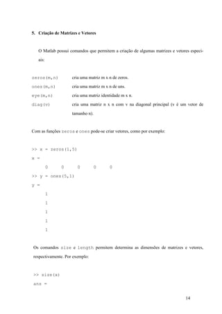 14
5. Criação de Matrizes e Vetores
O Matlab possui comandos que permitem a criação de algumas matrizes e vetores especi-
ais:
zeros(m,n) cria uma matriz m x n de zeros.
ones(m,n) cria uma matriz m x n de uns.
eye(m,n) cria uma matriz identidade m x n.
diag(v) cria uma matriz n x n com v na diagonal principal (v é um vetor de
tamanho n).
Com as funções zeros e ones pode-se criar vetores, como por exemplo:
>> x = zeros(1,5)
x =
0 0 0 0 0
>> y = ones(5,1)
y =
1
1
1
1
1
Os comandos size e length permitem determina as dimensões de matrizes e vetores,
respectivamente. Por exemplo:
>> size(x)
ans =
 
