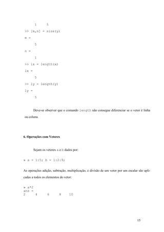 15
1 5
>> [m,n] = size(y)
m =
5
n =
1
>> lx = length(x)
lx =
5
>> ly = length(y)
ly =
5
Deve-se observar que o comando length não consegue diferenciar se o vetor é linha
ou coluna.
6. Operações com Vetores
Sejam os vetores a e b dados por:
» a = 1:5; b = 1:2:9;
As operações adição, subtração, multiplicação, e divisão de um vetor por um escalar são apli-
cadas a todos os elementos do vetor:
» a*2
ans =
2 4 6 8 10
 