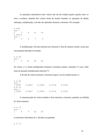 16
As operações matemáticas entre vetores não são tão simples quanto aquelas entre ve-
tores e escalares. Quando dois vetores forem de mesmo tamanho, as operações de adição,
subtração, multiplicação, e divisão são aplicadas elemento a elemento. Por exemplo:
» a+b
ans =
2 5 8 11 14
» ans-a
ans =
1 3 5 7 9
A multiplicação e divisão elemento por elemento é feita de maneira similar, exceto por
uma pequena alteração na notação:
» a.*b
ans =
1 6 15 28 45
Os vetores a e b foram multiplicados elemento a elemento usando o operador (.*), que é dife-
rente da operação multiplicação matricial (*).
A divisão de vetores elemento a elemento requer o uso do símbolo ponto (.):
» a./b
ans =
1.0000 0.6667 0.6000 0.5714 0.5556
» b.a
ans =
1.0000 0.6667 0.6000 0.5714 0.5556
A exponenciação de vetores também é feita elemento a elemento, podendo ser definida
de várias maneiras:
» a.^2
ans =
1 4 9 16 25
os elementos individuais de a elevados ao quadrado.
» 2.^a
 