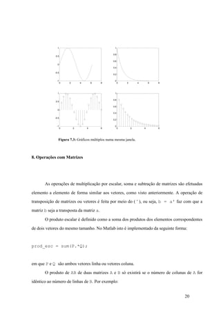 20
Figura 7.3: Gráficos múltiplos numa mesma janela.
8. Operações com Matrizes
As operações de multiplicação por escalar, soma e subtração de matrizes são efetuadas
elemento a elemento de forma similar aos vetores, como visto anteriormente. A operação de
transposição de matrizes ou vetores é feita por meio do ( ' ), ou seja, b = a' faz com que a
matriz b seja a transposta da matriz a.
O produto escalar é definido como a soma dos produtos dos elementos correspondentes
de dois vetores do mesmo tamanho. No Matlab isto é implementado da seguinte forma:
prod_esc = sum(P.*Q);
em que P e Q são ambos vetores linha ou vetores coluna.
O produto de AB de duas matrizes A e B só existirá se o número de colunas de A for
idêntico ao número de linhas de B. Por exemplo:
0 2 4 6 8
-1
-0.5
0
0.5
1
0 2 4 6 8
0
0.2
0.4
0.6
0.8
1
0 2 4 6
-1
-0.5
0
0.5
1
0 2 4 6
0
0.2
0.4
0.6
0.8
1
 