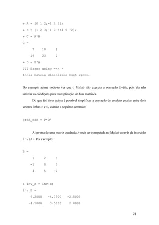 21
» A = [0 1 2;-1 3 5];
» B = [1 2 3;-1 0 5;4 5 -2];
» C = A*B
C =
7 10 1
16 23 2
» D = B*A
??? Error using ==> *
Inner matrix dimensions must agree.
Do exemplo acima pode-se ver que o Matlab não executa a operação D=BA, pois ela não
satisfaz as condições para multiplicação de duas matrizes.
Do que foi visto acima é possível simplificar a operação de produto escalar entre dois
vetores linhas P e Q, usando o seguinte comando:
prod_esc = P*Q'
A inversa de uma matriz quadrada A pode ser computada no Matlab através da instrução
inv(A). Por exemplo:
B =
1 2 3
-1 0 5
4 5 -2
» inv_B = inv(B)
inv_B =
6.2500 -4.7500 -2.5000
-4.5000 3.5000 2.0000
 