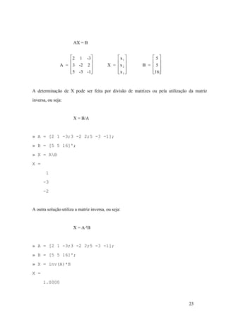 23
AX = B
A
x
=
2 1 -3
3 -2 2
5 -3 -1
X =
x
x B =
5
5
16
1
2
é
ë
ê
ê
ê
ù
û
ú
ú
ú
é
ë
ê
ê
ê
ù
û
ú
ú
ú
é
ë
ê
ê
ê
ù
û
ú
ú
ú3
A determinação de X pode ser feita por divisão de matrizes ou pela utilização da matriz
inversa, ou seja:
X = B/A
» A = [2 1 -3;3 -2 2;5 -3 -1];
» B = [5 5 16]';
» X = AB
X =
1
-3
-2
A outra solução utiliza a matriz inversa, ou seja:
X = A-1B
» A = [2 1 -3;3 -2 2;5 -3 -1];
» B = [5 5 16]';
» X = inv(A)*B
X =
1.0000
 