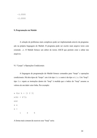 24
-3.0000
-2.0000
9. Programação em Matlab
A solução de problemas mais complexos pode ser implementada através da programa-
ção na própria linguagem do Matlab. O programa pode ser escrito num arquivo texto com
extensão .m. O Matlab fornece um editor de textos ASCII que permite criar e editar tais
arquivos.
9.1 “Loops” e Operações Condicionais
A linguagem de programação do Matlab fornece comandos para “loops” e operações
condicionais. Há dois tipos de “loops”: um é do tipo for e outro é do tipo while. Um “loop”:
tipo for repete as instruções dentro do “loop” à medida que o índice do “loop” assume os
valores de um dado vetor linha. Por exemplo:
» for k = [1 2 3]
x(k) = k^2;
end
» x
x =
1 4 9
A forma mais comum de escrever esse “loop” seria:
 